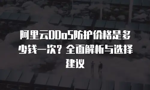阿里云DDoS防护价格是多少钱一次？全面解析与选择建议