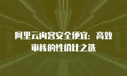 阿里云内容安全便宜：高效审核的性价比之选