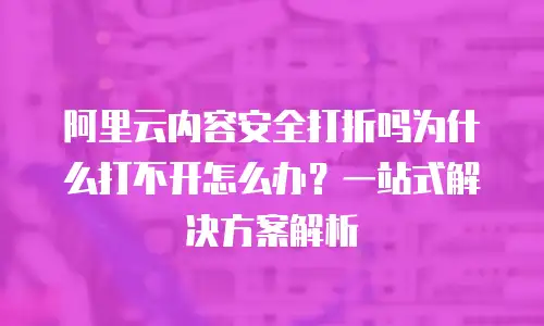 阿里云内容安全打折吗为什么打不开怎么办？一站式解决方案解析