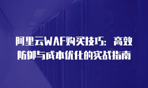 阿里云WAF购买技巧：高效防御与成本优化的实战指南