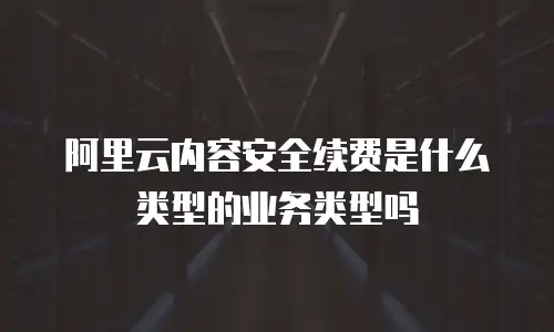 阿里云内容安全续费是什么类型的业务类型吗