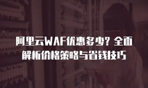 阿里云WAF优惠多少？全面解析价格策略与省钱技巧