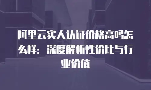 阿里云实人认证价格高吗怎么样：深度解析性价比与行业价值