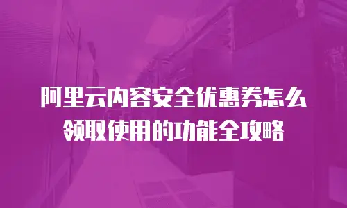 阿里云内容安全优惠券怎么领取使用的功能全攻略