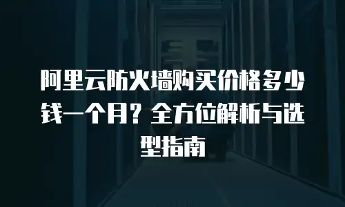 阿里云防火墙购买价格多少钱一个月？全方位解析与选型指南