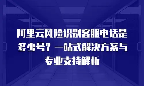 阿里云风险识别客服电话是多少号？一站式解决方案与专业支持解析