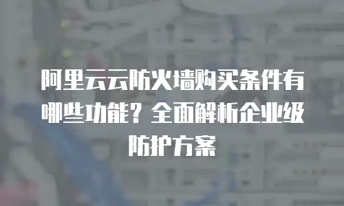 阿里云云防火墙购买条件有哪些功能？全面解析企业级防护方案