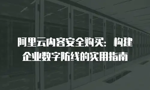 阿里云内容安全购买：构建企业数字防线的实用指南