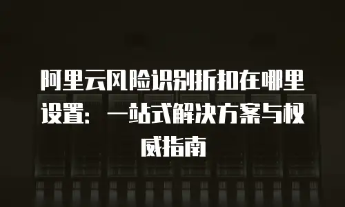 阿里云风险识别折扣在哪里设置：一站式解决方案与权威指南