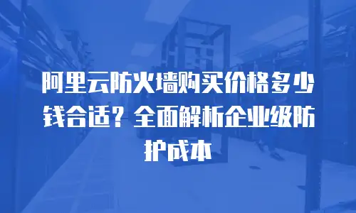 阿里云防火墙购买价格多少钱合适？全面解析企业级防护成本