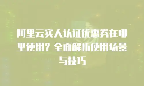 阿里云实人认证优惠券在哪里使用？全面解析使用场景与技巧