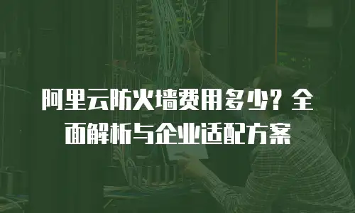阿里云防火墙费用多少？全面解析与企业适配方案