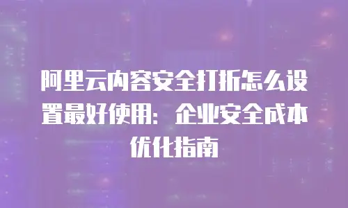 阿里云内容安全打折怎么设置最好使用：企业安全成本优化指南