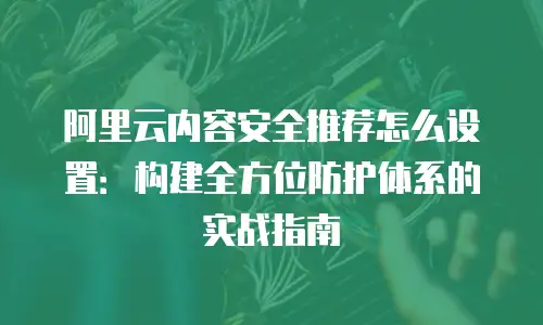 阿里云内容安全推荐怎么设置：构建全方位防护体系的实战指南