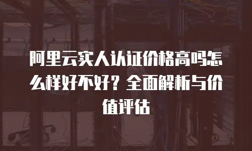 阿里云实人认证价格高吗怎么样好不好？全面解析与价值评估