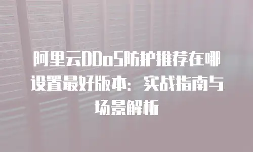 阿里云DDoS防护推荐在哪设置最好版本：实战指南与场景解析