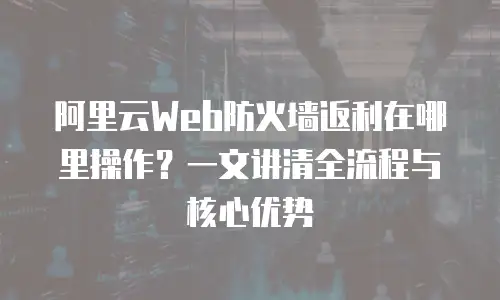 阿里云Web防火墙返利在哪里操作？一文讲清全流程与核心优势