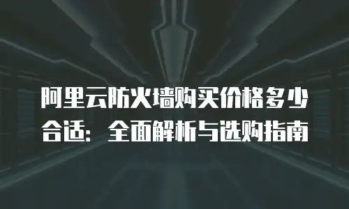 阿里云防火墙购买价格多少合适：全面解析与选购指南