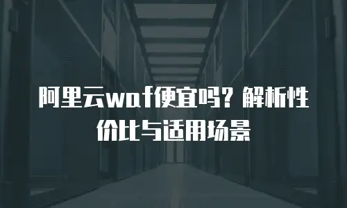 阿里云waf便宜吗？解析性价比与适用场景