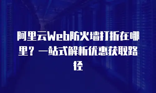 阿里云Web防火墙打折在哪里？一站式解析优惠获取路径