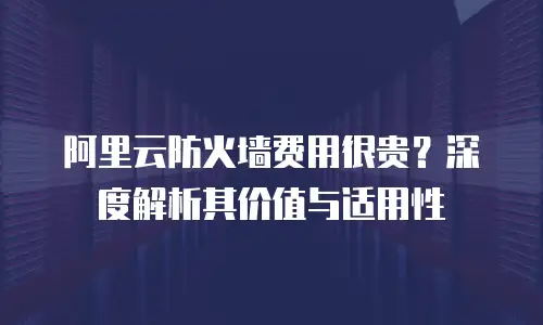阿里云防火墙费用很贵？深度解析其价值与适用性