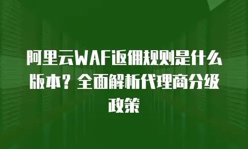 阿里云WAF返佣规则是什么版本？全面解析代理商分级政策