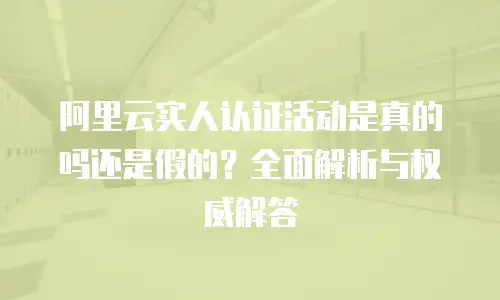 阿里云实人认证活动是真的吗还是假的？全面解析与权威解答