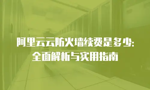 阿里云云防火墙续费是多少：全面解析与实用指南