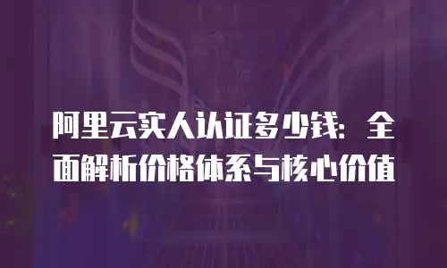 阿里云实人认证多少钱：全面解析价格体系与核心价值