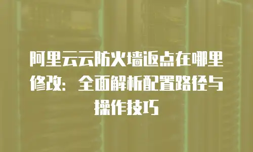 阿里云云防火墙返点在哪里修改：全面解析配置路径与操作技巧