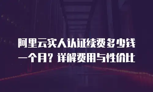 阿里云实人认证续费多少钱一个月？详解费用与性价比