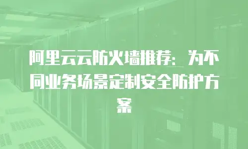 阿里云云防火墙推荐：为不同业务场景定制安全防护方案