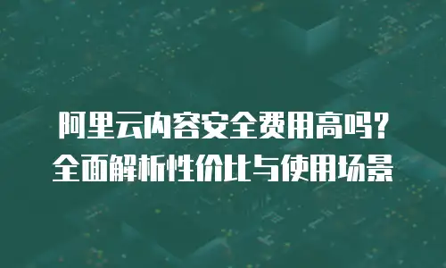 阿里云内容安全费用高吗？全面解析性价比与使用场景