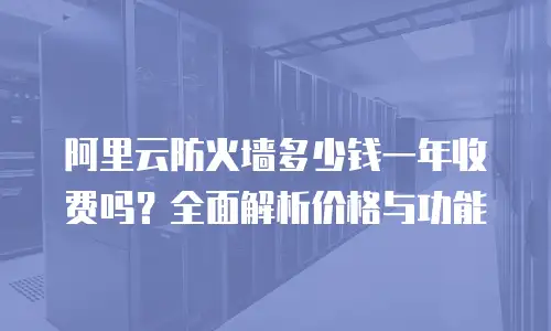 阿里云防火墙多少钱一年收费吗？全面解析价格与功能