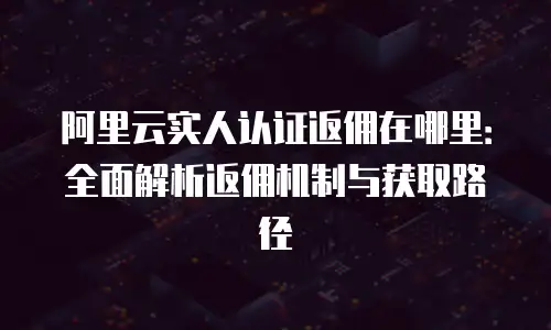 阿里云实人认证返佣在哪里：全面解析返佣机制与获取路径