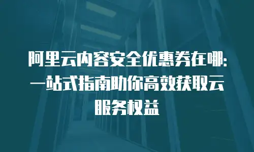 阿里云内容安全优惠券在哪：一站式指南助你高效获取云服务权益