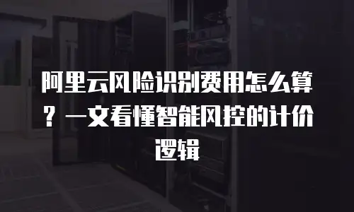 阿里云风险识别费用怎么算？一文看懂智能风控的计价逻辑