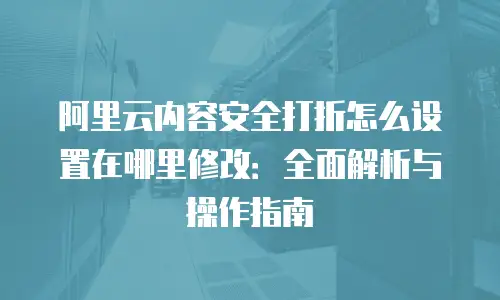 阿里云内容安全打折怎么设置在哪里修改：全面解析与操作指南