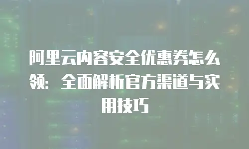 阿里云内容安全优惠券怎么领：全面解析官方渠道与实用技巧