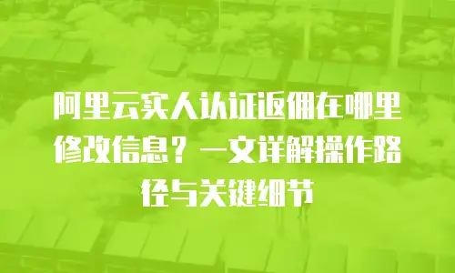 阿里云实人认证返佣在哪里修改信息？一文详解操作路径与关键细节