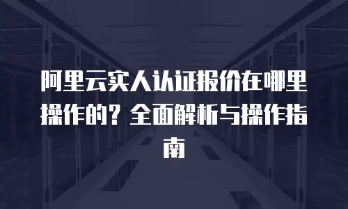 阿里云实人认证报价在哪里操作的？全面解析与操作指南