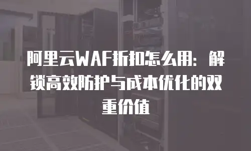 阿里云WAF折扣怎么用：解锁高效防护与成本优化的双重价值