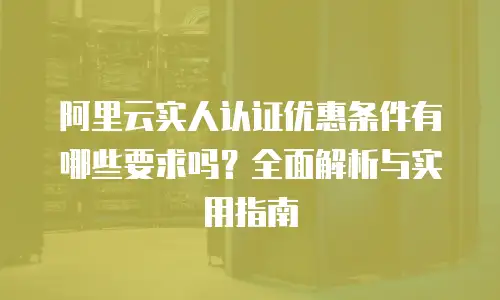 阿里云实人认证优惠条件有哪些要求吗？全面解析与实用指南