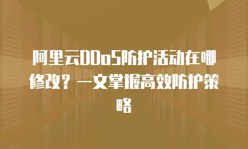 阿里云DDoS防护活动在哪修改？一文掌握高效防护策略