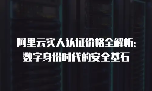 阿里云实人认证价格全解析：数字身份时代的安全基石