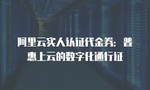 阿里云实人认证代金券：普惠上云的数字化通行证