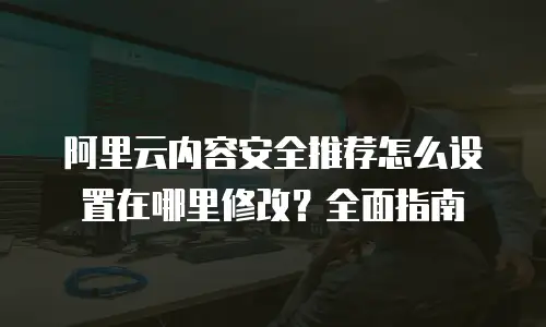 阿里云内容安全推荐怎么设置在哪里修改？全面指南