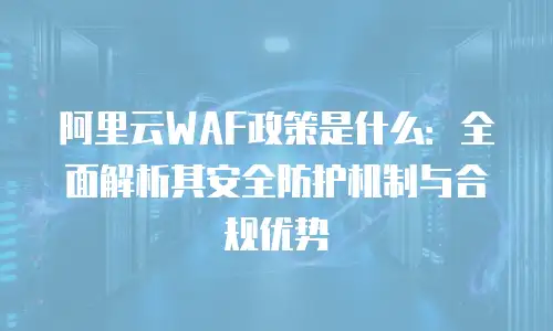 阿里云WAF政策是什么：全面解析其安全防护机制与合规优势