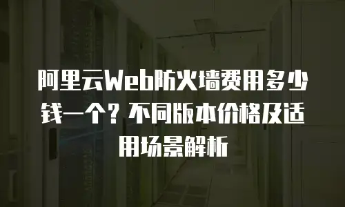 阿里云Web防火墙费用多少钱一个？不同版本价格及适用场景解析