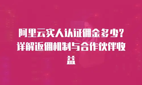 阿里云实人认证佣金多少？详解返佣机制与合作伙伴收益
